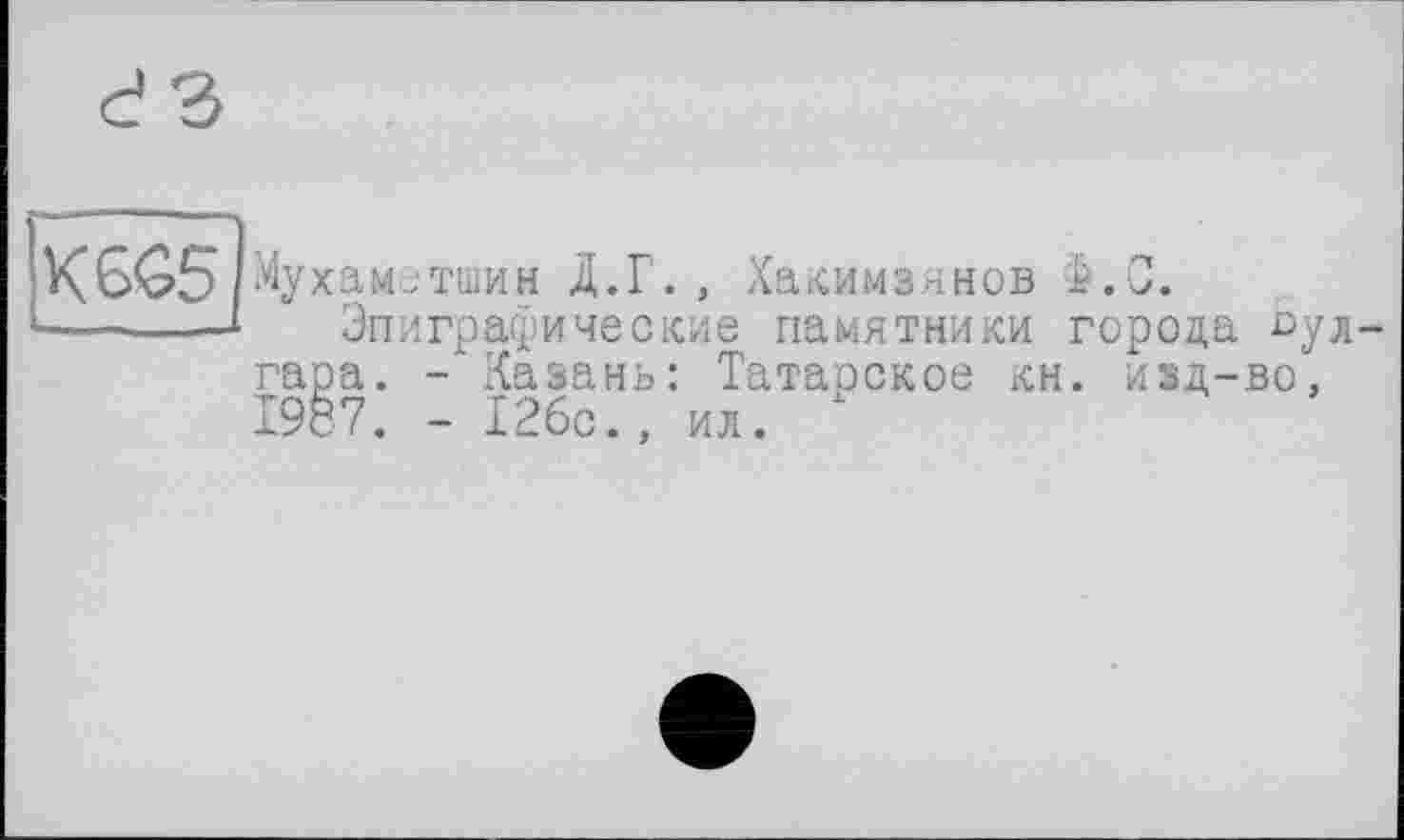 ﻿K6Ô5
Мухаметшин Д.Г. , Хакимзянов С.
Эпиграфические памятники города булгара. -'Казань: Татарское кн. изд-во, 1987. - 126с., ил. х